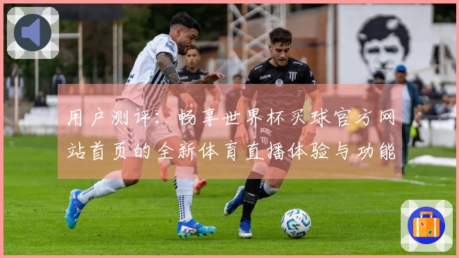 用户测评：畅享世界杯买球官方网站首页的全新体育直播体验与功能解析